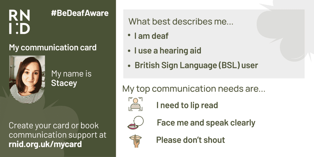 A communication card, completed by Stacey. Stacey describes herself as deaf, a hearing aid user and a BSL user. Her top communication needs are lipreading, asking people to face her and speak clearly and not shout.