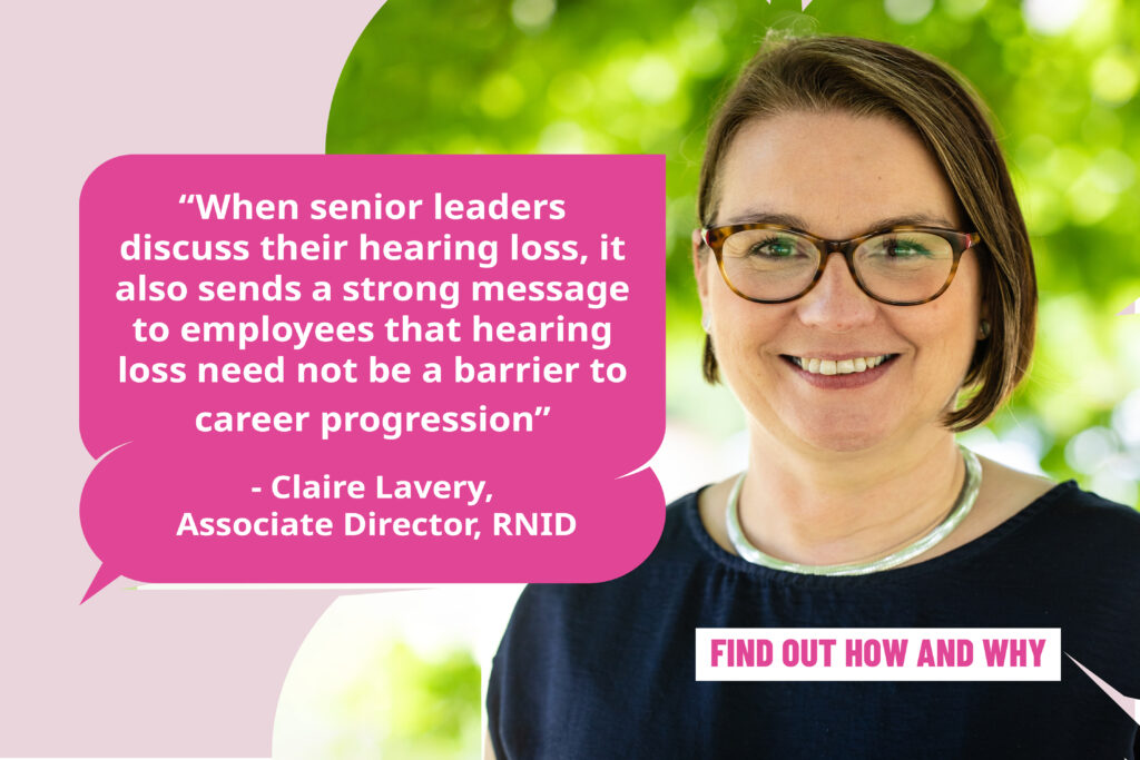 Claire Lavery, Associate Director of Employment at RNID: "When senior leaders discuss their hearing loss, it also sends a strong message to employees that hearing loss need not be a barrier to career progression."