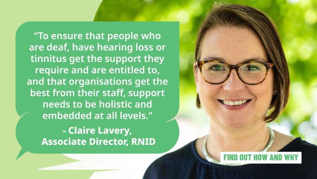 A photo of Claire Lavery, Associate Director, RNID, with the text: "To ensure that people who are deaf, have hearing loss or tinnitus get the support they require and are entitled to, and that organisations get the best from their staff, support needs to be holistic and embedded at all levels."